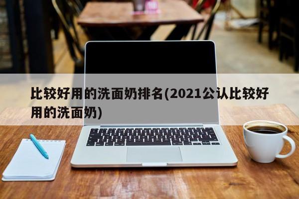比较好用的洗面奶排名(2021公认比较好用的洗面奶)