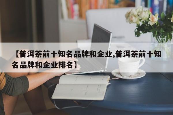 【普洱茶前十知名品牌和企业,普洱茶前十知名品牌和企业排名】