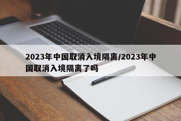 2023年中国取消入境隔离/2023年中国取消入境隔离了吗