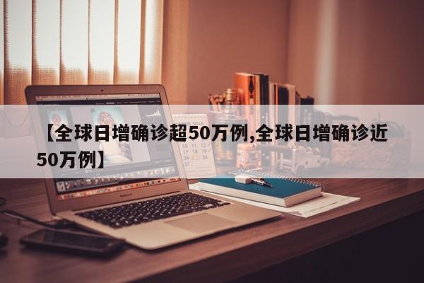 【全球日增确诊超50万例,全球日增确诊近50万例】