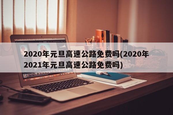 2020年元旦高速公路免费吗(2020年2021年元旦高速公路免费吗)