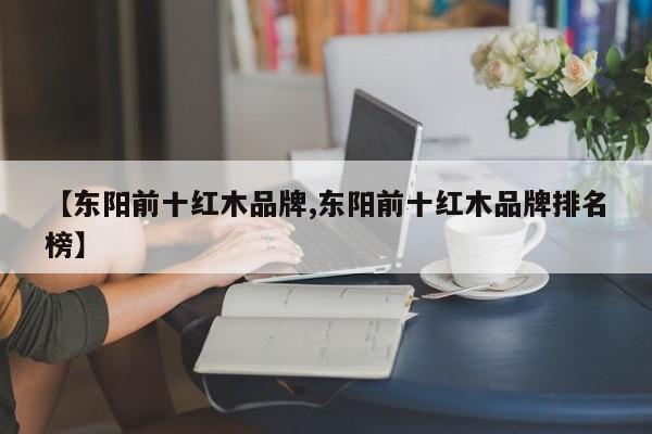 【东阳前十红木品牌,东阳前十红木品牌排名榜】